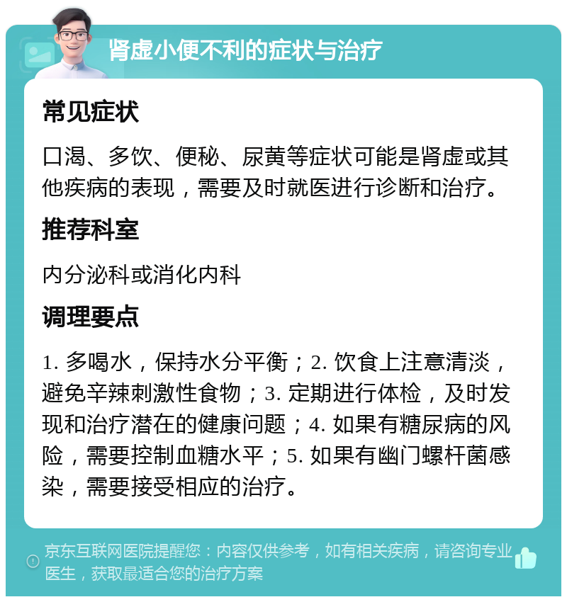 肾虚小便不利的症状与治疗 常见症状 口渴、多饮、便秘、尿黄等症状可能是肾虚或其他疾病的表现，需要及时就医进行诊断和治疗。 推荐科室 内分泌科或消化内科 调理要点 1. 多喝水，保持水分平衡；2. 饮食上注意清淡，避免辛辣刺激性食物；3. 定期进行体检，及时发现和治疗潜在的健康问题；4. 如果有糖尿病的风险，需要控制血糖水平；5. 如果有幽门螺杆菌感染，需要接受相应的治疗。