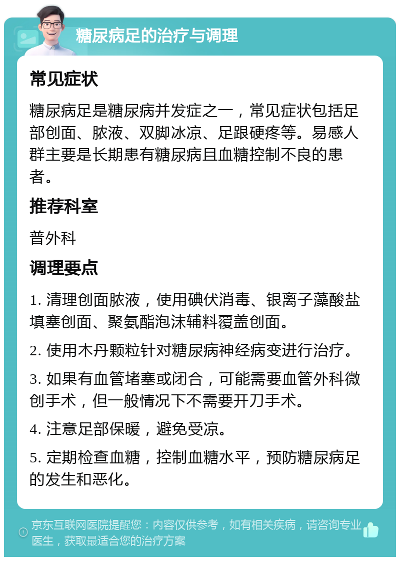 糖尿病足的治疗与调理 常见症状 糖尿病足是糖尿病并发症之一，常见症状包括足部创面、脓液、双脚冰凉、足跟硬疼等。易感人群主要是长期患有糖尿病且血糖控制不良的患者。 推荐科室 普外科 调理要点 1. 清理创面脓液，使用碘伏消毒、银离子藻酸盐填塞创面、聚氨酯泡沫辅料覆盖创面。 2. 使用木丹颗粒针对糖尿病神经病变进行治疗。 3. 如果有血管堵塞或闭合，可能需要血管外科微创手术，但一般情况下不需要开刀手术。 4. 注意足部保暖，避免受凉。 5. 定期检查血糖，控制血糖水平，预防糖尿病足的发生和恶化。