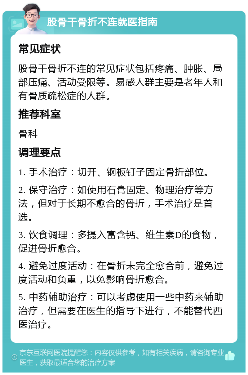 股骨干骨折不连就医指南 常见症状 股骨干骨折不连的常见症状包括疼痛、肿胀、局部压痛、活动受限等。易感人群主要是老年人和有骨质疏松症的人群。 推荐科室 骨科 调理要点 1. 手术治疗：切开、钢板钉子固定骨折部位。 2. 保守治疗：如使用石膏固定、物理治疗等方法，但对于长期不愈合的骨折，手术治疗是首选。 3. 饮食调理：多摄入富含钙、维生素D的食物，促进骨折愈合。 4. 避免过度活动：在骨折未完全愈合前，避免过度活动和负重，以免影响骨折愈合。 5. 中药辅助治疗：可以考虑使用一些中药来辅助治疗，但需要在医生的指导下进行，不能替代西医治疗。