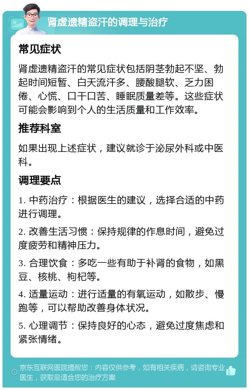 肾虚遗精盗汗的调理与治疗 常见症状 肾虚遗精盗汗的常见症状包括阴茎勃起不坚、勃起时间短暂、白天流汗多、腰酸腿软、乏力困倦、心慌、口干口苦、睡眠质量差等。这些症状可能会影响到个人的生活质量和工作效率。 推荐科室 如果出现上述症状，建议就诊于泌尿外科或中医科。 调理要点 1. 中药治疗：根据医生的建议，选择合适的中药进行调理。 2. 改善生活习惯：保持规律的作息时间，避免过度疲劳和精神压力。 3. 合理饮食：多吃一些有助于补肾的食物，如黑豆、核桃、枸杞等。 4. 适量运动：进行适量的有氧运动，如散步、慢跑等，可以帮助改善身体状况。 5. 心理调节：保持良好的心态，避免过度焦虑和紧张情绪。