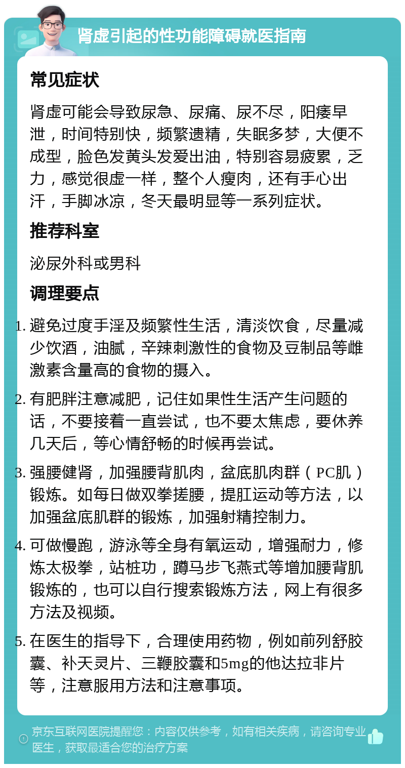 肾虚引起的性功能障碍就医指南 常见症状 肾虚可能会导致尿急、尿痛、尿不尽，阳痿早泄，时间特别快，频繁遗精，失眠多梦，大便不成型，脸色发黄头发爱出油，特别容易疲累，乏力，感觉很虚一样，整个人瘦肉，还有手心出汗，手脚冰凉，冬天最明显等一系列症状。 推荐科室 泌尿外科或男科 调理要点 避免过度手淫及频繁性生活，清淡饮食，尽量减少饮酒，油腻，辛辣刺激性的食物及豆制品等雌激素含量高的食物的摄入。 有肥胖注意减肥，记住如果性生活产生问题的话，不要接着一直尝试，也不要太焦虑，要休养几天后，等心情舒畅的时候再尝试。 强腰健肾，加强腰背肌肉，盆底肌肉群（PC肌）锻炼。如每日做双拳搓腰，提肛运动等方法，以加强盆底肌群的锻炼，加强射精控制力。 可做慢跑，游泳等全身有氧运动，增强耐力，修炼太极拳，站桩功，蹲马步飞燕式等增加腰背肌锻炼的，也可以自行搜索锻炼方法，网上有很多方法及视频。 在医生的指导下，合理使用药物，例如前列舒胶囊、补天灵片、三鞭胶囊和5mg的他达拉非片等，注意服用方法和注意事项。