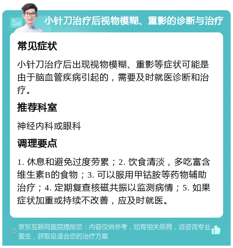 小针刀治疗后视物模糊、重影的诊断与治疗 常见症状 小针刀治疗后出现视物模糊、重影等症状可能是由于脑血管疾病引起的，需要及时就医诊断和治疗。 推荐科室 神经内科或眼科 调理要点 1. 休息和避免过度劳累；2. 饮食清淡，多吃富含维生素B的食物；3. 可以服用甲钴胺等药物辅助治疗；4. 定期复查核磁共振以监测病情；5. 如果症状加重或持续不改善，应及时就医。