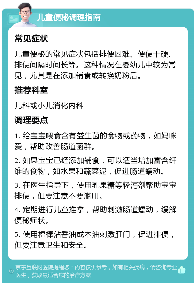 儿童便秘调理指南 常见症状 儿童便秘的常见症状包括排便困难、便便干硬、排便间隔时间长等。这种情况在婴幼儿中较为常见，尤其是在添加辅食或转换奶粉后。 推荐科室 儿科或小儿消化内科 调理要点 1. 给宝宝喂食含有益生菌的食物或药物，如妈咪爱，帮助改善肠道菌群。 2. 如果宝宝已经添加辅食，可以适当增加富含纤维的食物，如水果和蔬菜泥，促进肠道蠕动。 3. 在医生指导下，使用乳果糖等轻泻剂帮助宝宝排便，但要注意不要滥用。 4. 定期进行儿童推拿，帮助刺激肠道蠕动，缓解便秘症状。 5. 使用棉棒沾香油或木油刺激肛门，促进排便，但要注意卫生和安全。