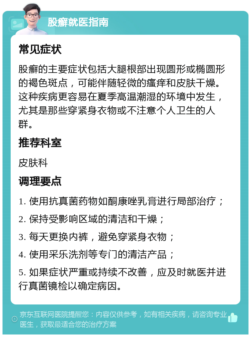 股癣就医指南 常见症状 股癣的主要症状包括大腿根部出现圆形或椭圆形的褐色斑点，可能伴随轻微的瘙痒和皮肤干燥。这种疾病更容易在夏季高温潮湿的环境中发生，尤其是那些穿紧身衣物或不注意个人卫生的人群。 推荐科室 皮肤科 调理要点 1. 使用抗真菌药物如酮康唑乳膏进行局部治疗； 2. 保持受影响区域的清洁和干燥； 3. 每天更换内裤，避免穿紧身衣物； 4. 使用采乐洗剂等专门的清洁产品； 5. 如果症状严重或持续不改善，应及时就医并进行真菌镜检以确定病因。