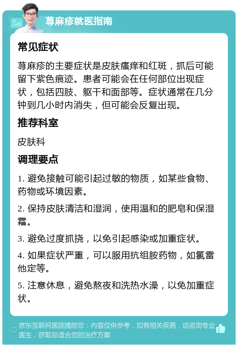 荨麻疹就医指南 常见症状 荨麻疹的主要症状是皮肤瘙痒和红斑，抓后可能留下紫色痕迹。患者可能会在任何部位出现症状，包括四肢、躯干和面部等。症状通常在几分钟到几小时内消失，但可能会反复出现。 推荐科室 皮肤科 调理要点 1. 避免接触可能引起过敏的物质，如某些食物、药物或环境因素。 2. 保持皮肤清洁和湿润，使用温和的肥皂和保湿霜。 3. 避免过度抓挠，以免引起感染或加重症状。 4. 如果症状严重，可以服用抗组胺药物，如氯雷他定等。 5. 注意休息，避免熬夜和洗热水澡，以免加重症状。