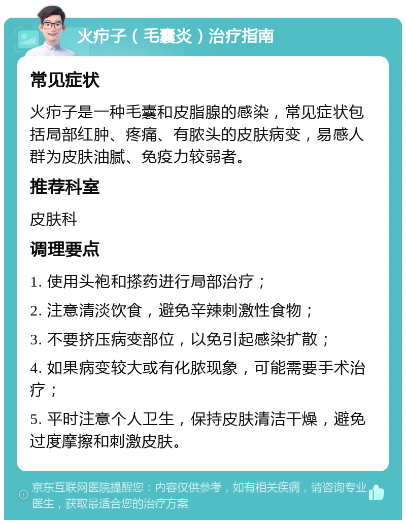 火疖子（毛囊炎）治疗指南 常见症状 火疖子是一种毛囊和皮脂腺的感染，常见症状包括局部红肿、疼痛、有脓头的皮肤病变，易感人群为皮肤油腻、免疫力较弱者。 推荐科室 皮肤科 调理要点 1. 使用头袍和搽药进行局部治疗； 2. 注意清淡饮食，避免辛辣刺激性食物； 3. 不要挤压病变部位，以免引起感染扩散； 4. 如果病变较大或有化脓现象，可能需要手术治疗； 5. 平时注意个人卫生，保持皮肤清洁干燥，避免过度摩擦和刺激皮肤。