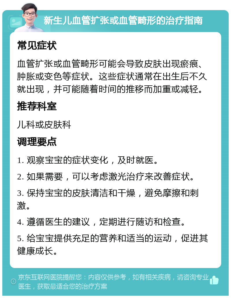 新生儿血管扩张或血管畸形的治疗指南 常见症状 血管扩张或血管畸形可能会导致皮肤出现瘀痕、肿胀或变色等症状。这些症状通常在出生后不久就出现，并可能随着时间的推移而加重或减轻。 推荐科室 儿科或皮肤科 调理要点 1. 观察宝宝的症状变化，及时就医。 2. 如果需要，可以考虑激光治疗来改善症状。 3. 保持宝宝的皮肤清洁和干燥，避免摩擦和刺激。 4. 遵循医生的建议，定期进行随访和检查。 5. 给宝宝提供充足的营养和适当的运动，促进其健康成长。