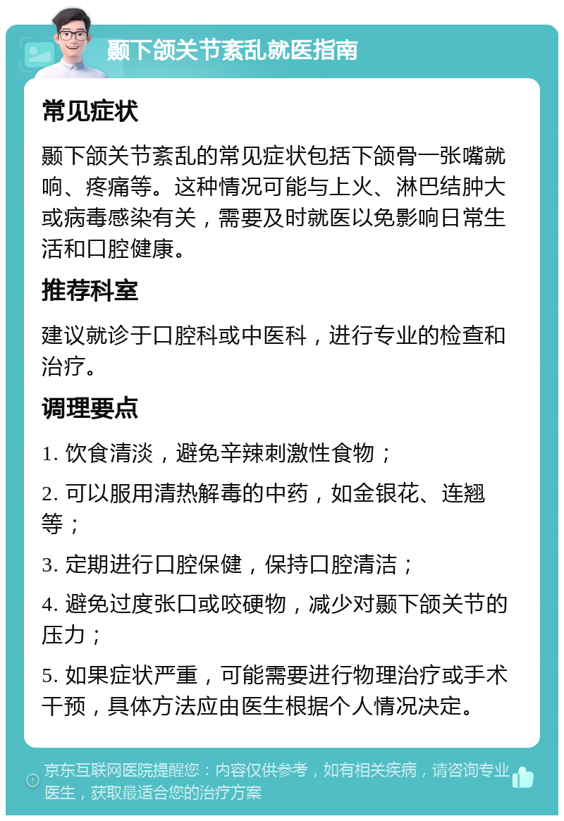 颞下颌关节紊乱就医指南 常见症状 颞下颌关节紊乱的常见症状包括下颌骨一张嘴就响、疼痛等。这种情况可能与上火、淋巴结肿大或病毒感染有关，需要及时就医以免影响日常生活和口腔健康。 推荐科室 建议就诊于口腔科或中医科，进行专业的检查和治疗。 调理要点 1. 饮食清淡，避免辛辣刺激性食物； 2. 可以服用清热解毒的中药，如金银花、连翘等； 3. 定期进行口腔保健，保持口腔清洁； 4. 避免过度张口或咬硬物，减少对颞下颌关节的压力； 5. 如果症状严重，可能需要进行物理治疗或手术干预，具体方法应由医生根据个人情况决定。