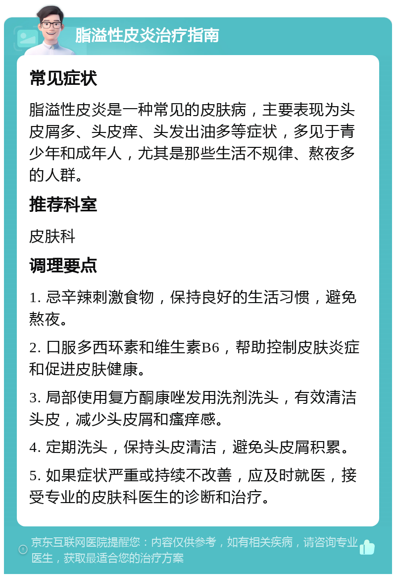 脂溢性皮炎治疗指南 常见症状 脂溢性皮炎是一种常见的皮肤病，主要表现为头皮屑多、头皮痒、头发出油多等症状，多见于青少年和成年人，尤其是那些生活不规律、熬夜多的人群。 推荐科室 皮肤科 调理要点 1. 忌辛辣刺激食物，保持良好的生活习惯，避免熬夜。 2. 口服多西环素和维生素B6，帮助控制皮肤炎症和促进皮肤健康。 3. 局部使用复方酮康唑发用洗剂洗头，有效清洁头皮，减少头皮屑和瘙痒感。 4. 定期洗头，保持头皮清洁，避免头皮屑积累。 5. 如果症状严重或持续不改善，应及时就医，接受专业的皮肤科医生的诊断和治疗。