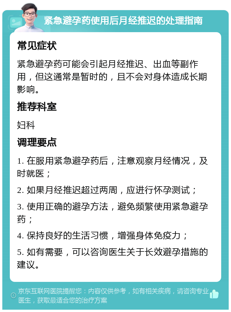 紧急避孕药使用后月经推迟的处理指南 常见症状 紧急避孕药可能会引起月经推迟、出血等副作用，但这通常是暂时的，且不会对身体造成长期影响。 推荐科室 妇科 调理要点 1. 在服用紧急避孕药后，注意观察月经情况，及时就医； 2. 如果月经推迟超过两周，应进行怀孕测试； 3. 使用正确的避孕方法，避免频繁使用紧急避孕药； 4. 保持良好的生活习惯，增强身体免疫力； 5. 如有需要，可以咨询医生关于长效避孕措施的建议。