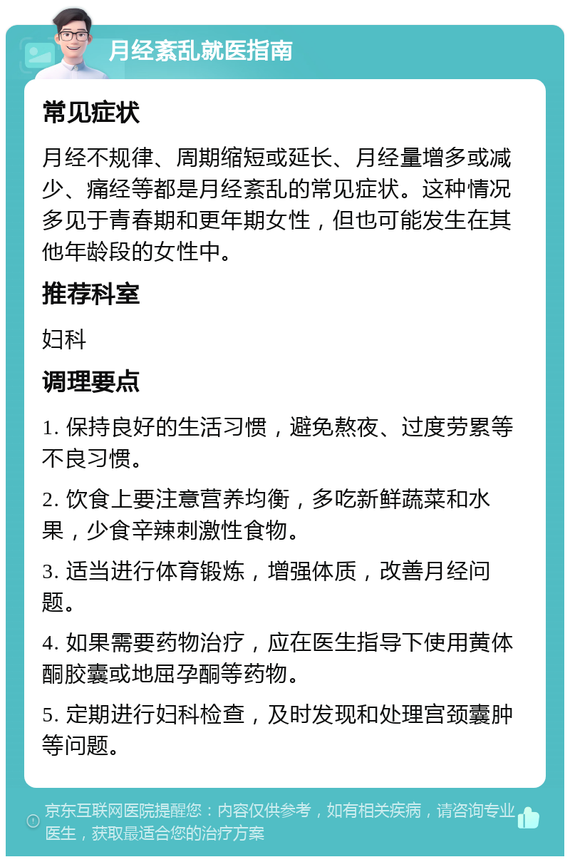 月经紊乱就医指南 常见症状 月经不规律、周期缩短或延长、月经量增多或减少、痛经等都是月经紊乱的常见症状。这种情况多见于青春期和更年期女性，但也可能发生在其他年龄段的女性中。 推荐科室 妇科 调理要点 1. 保持良好的生活习惯，避免熬夜、过度劳累等不良习惯。 2. 饮食上要注意营养均衡，多吃新鲜蔬菜和水果，少食辛辣刺激性食物。 3. 适当进行体育锻炼，增强体质，改善月经问题。 4. 如果需要药物治疗，应在医生指导下使用黄体酮胶囊或地屈孕酮等药物。 5. 定期进行妇科检查，及时发现和处理宫颈囊肿等问题。