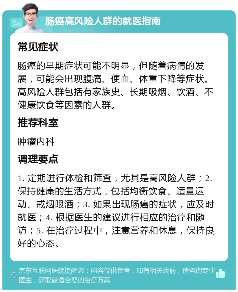 肠癌高风险人群的就医指南 常见症状 肠癌的早期症状可能不明显，但随着病情的发展，可能会出现腹痛、便血、体重下降等症状。高风险人群包括有家族史、长期吸烟、饮酒、不健康饮食等因素的人群。 推荐科室 肿瘤内科 调理要点 1. 定期进行体检和筛查，尤其是高风险人群；2. 保持健康的生活方式，包括均衡饮食、适量运动、戒烟限酒；3. 如果出现肠癌的症状，应及时就医；4. 根据医生的建议进行相应的治疗和随访；5. 在治疗过程中，注意营养和休息，保持良好的心态。