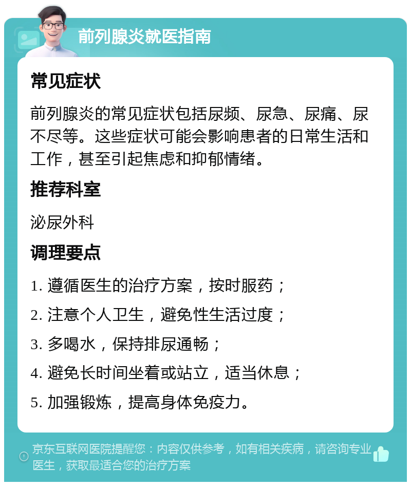 前列腺炎就医指南 常见症状 前列腺炎的常见症状包括尿频、尿急、尿痛、尿不尽等。这些症状可能会影响患者的日常生活和工作，甚至引起焦虑和抑郁情绪。 推荐科室 泌尿外科 调理要点 1. 遵循医生的治疗方案，按时服药； 2. 注意个人卫生，避免性生活过度； 3. 多喝水，保持排尿通畅； 4. 避免长时间坐着或站立，适当休息； 5. 加强锻炼，提高身体免疫力。