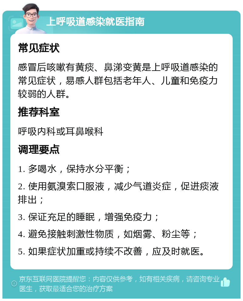 上呼吸道感染就医指南 常见症状 感冒后咳嗽有黄痰、鼻涕变黄是上呼吸道感染的常见症状，易感人群包括老年人、儿童和免疫力较弱的人群。 推荐科室 呼吸内科或耳鼻喉科 调理要点 1. 多喝水，保持水分平衡； 2. 使用氨溴索口服液，减少气道炎症，促进痰液排出； 3. 保证充足的睡眠，增强免疫力； 4. 避免接触刺激性物质，如烟雾、粉尘等； 5. 如果症状加重或持续不改善，应及时就医。