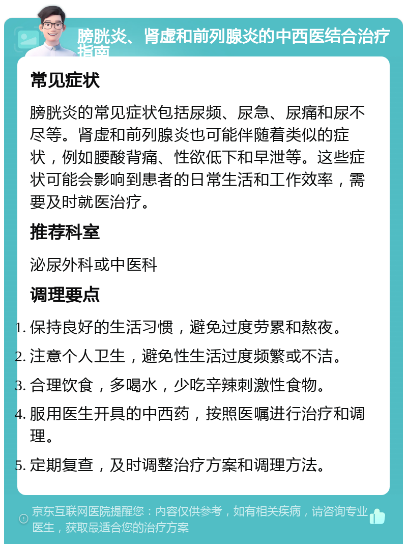 膀胱炎、肾虚和前列腺炎的中西医结合治疗指南 常见症状 膀胱炎的常见症状包括尿频、尿急、尿痛和尿不尽等。肾虚和前列腺炎也可能伴随着类似的症状，例如腰酸背痛、性欲低下和早泄等。这些症状可能会影响到患者的日常生活和工作效率，需要及时就医治疗。 推荐科室 泌尿外科或中医科 调理要点 保持良好的生活习惯，避免过度劳累和熬夜。 注意个人卫生，避免性生活过度频繁或不洁。 合理饮食，多喝水，少吃辛辣刺激性食物。 服用医生开具的中西药，按照医嘱进行治疗和调理。 定期复查，及时调整治疗方案和调理方法。