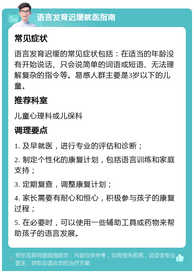 语言发育迟缓就医指南 常见症状 语言发育迟缓的常见症状包括：在适当的年龄没有开始说话、只会说简单的词语或短语、无法理解复杂的指令等。易感人群主要是3岁以下的儿童。 推荐科室 儿童心理科或儿保科 调理要点 1. 及早就医，进行专业的评估和诊断； 2. 制定个性化的康复计划，包括语言训练和家庭支持； 3. 定期复查，调整康复计划； 4. 家长需要有耐心和恒心，积极参与孩子的康复过程； 5. 在必要时，可以使用一些辅助工具或药物来帮助孩子的语言发展。