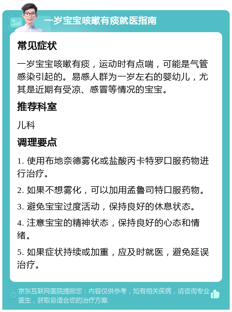 一岁宝宝咳嗽有痰就医指南 常见症状 一岁宝宝咳嗽有痰，运动时有点喘，可能是气管感染引起的。易感人群为一岁左右的婴幼儿，尤其是近期有受凉、感冒等情况的宝宝。 推荐科室 儿科 调理要点 1. 使用布地奈德雾化或盐酸丙卡特罗口服药物进行治疗。 2. 如果不想雾化，可以加用孟鲁司特口服药物。 3. 避免宝宝过度活动，保持良好的休息状态。 4. 注意宝宝的精神状态，保持良好的心态和情绪。 5. 如果症状持续或加重，应及时就医，避免延误治疗。