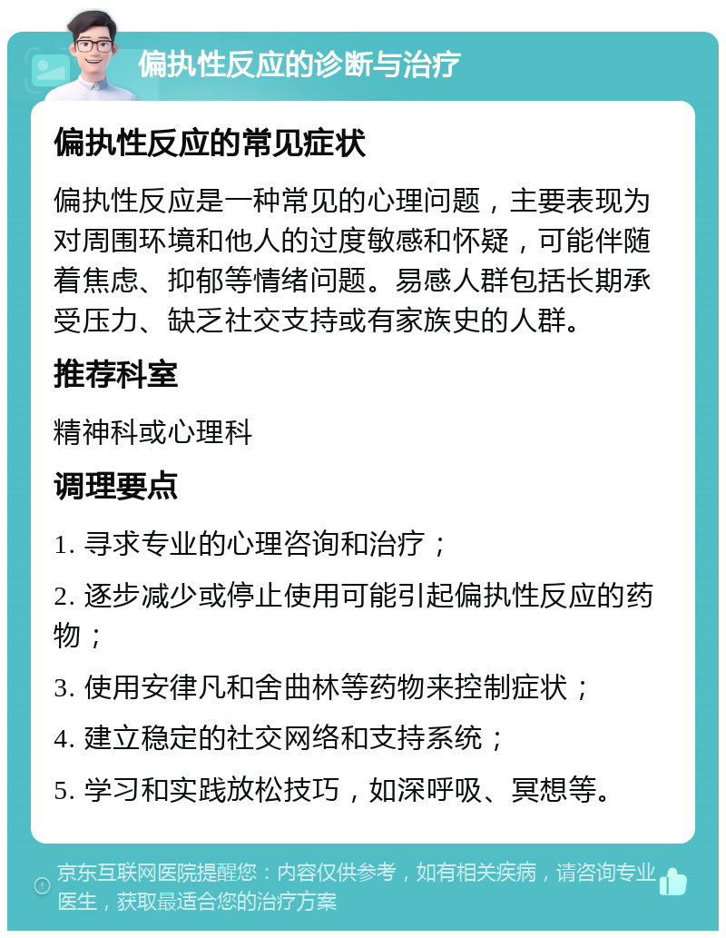 偏执性反应的诊断与治疗 偏执性反应的常见症状 偏执性反应是一种常见的心理问题，主要表现为对周围环境和他人的过度敏感和怀疑，可能伴随着焦虑、抑郁等情绪问题。易感人群包括长期承受压力、缺乏社交支持或有家族史的人群。 推荐科室 精神科或心理科 调理要点 1. 寻求专业的心理咨询和治疗； 2. 逐步减少或停止使用可能引起偏执性反应的药物； 3. 使用安律凡和舍曲林等药物来控制症状； 4. 建立稳定的社交网络和支持系统； 5. 学习和实践放松技巧，如深呼吸、冥想等。