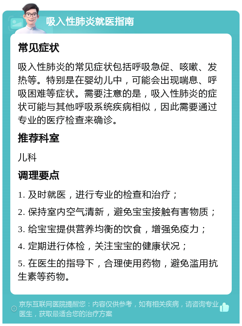 吸入性肺炎就医指南 常见症状 吸入性肺炎的常见症状包括呼吸急促、咳嗽、发热等。特别是在婴幼儿中，可能会出现喘息、呼吸困难等症状。需要注意的是，吸入性肺炎的症状可能与其他呼吸系统疾病相似，因此需要通过专业的医疗检查来确诊。 推荐科室 儿科 调理要点 1. 及时就医，进行专业的检查和治疗； 2. 保持室内空气清新，避免宝宝接触有害物质； 3. 给宝宝提供营养均衡的饮食，增强免疫力； 4. 定期进行体检，关注宝宝的健康状况； 5. 在医生的指导下，合理使用药物，避免滥用抗生素等药物。