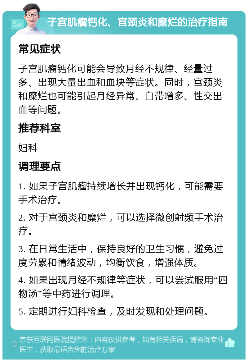 子宫肌瘤钙化、宫颈炎和糜烂的治疗指南 常见症状 子宫肌瘤钙化可能会导致月经不规律、经量过多、出现大量出血和血块等症状。同时，宫颈炎和糜烂也可能引起月经异常、白带增多、性交出血等问题。 推荐科室 妇科 调理要点 1. 如果子宫肌瘤持续增长并出现钙化，可能需要手术治疗。 2. 对于宫颈炎和糜烂，可以选择微创射频手术治疗。 3. 在日常生活中，保持良好的卫生习惯，避免过度劳累和情绪波动，均衡饮食，增强体质。 4. 如果出现月经不规律等症状，可以尝试服用“四物汤”等中药进行调理。 5. 定期进行妇科检查，及时发现和处理问题。