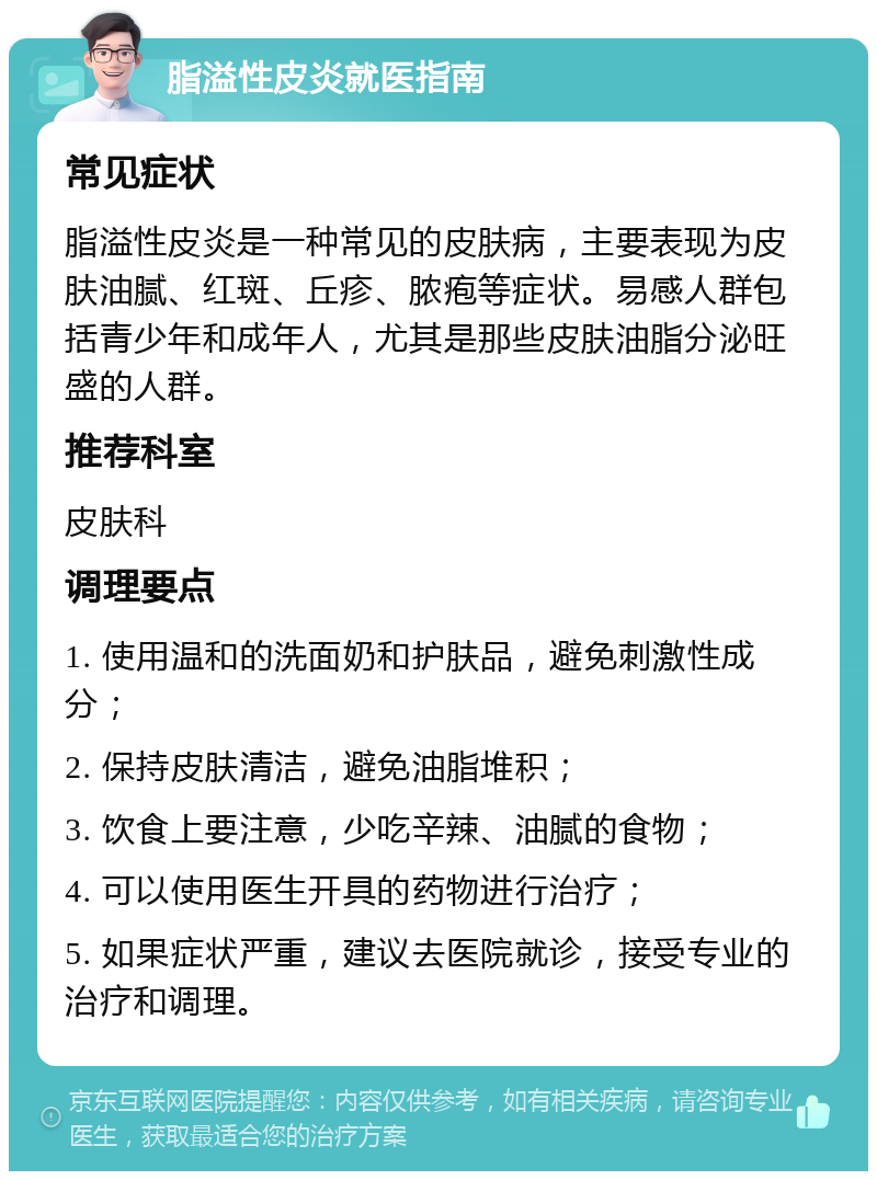 脂溢性皮炎就医指南 常见症状 脂溢性皮炎是一种常见的皮肤病，主要表现为皮肤油腻、红斑、丘疹、脓疱等症状。易感人群包括青少年和成年人，尤其是那些皮肤油脂分泌旺盛的人群。 推荐科室 皮肤科 调理要点 1. 使用温和的洗面奶和护肤品，避免刺激性成分； 2. 保持皮肤清洁，避免油脂堆积； 3. 饮食上要注意，少吃辛辣、油腻的食物； 4. 可以使用医生开具的药物进行治疗； 5. 如果症状严重，建议去医院就诊，接受专业的治疗和调理。