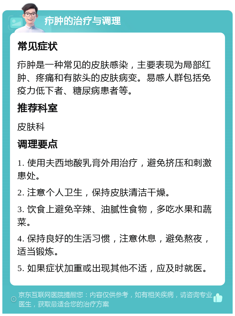 疖肿的治疗与调理 常见症状 疖肿是一种常见的皮肤感染，主要表现为局部红肿、疼痛和有脓头的皮肤病变。易感人群包括免疫力低下者、糖尿病患者等。 推荐科室 皮肤科 调理要点 1. 使用夫西地酸乳膏外用治疗，避免挤压和刺激患处。 2. 注意个人卫生，保持皮肤清洁干燥。 3. 饮食上避免辛辣、油腻性食物，多吃水果和蔬菜。 4. 保持良好的生活习惯，注意休息，避免熬夜，适当锻炼。 5. 如果症状加重或出现其他不适，应及时就医。