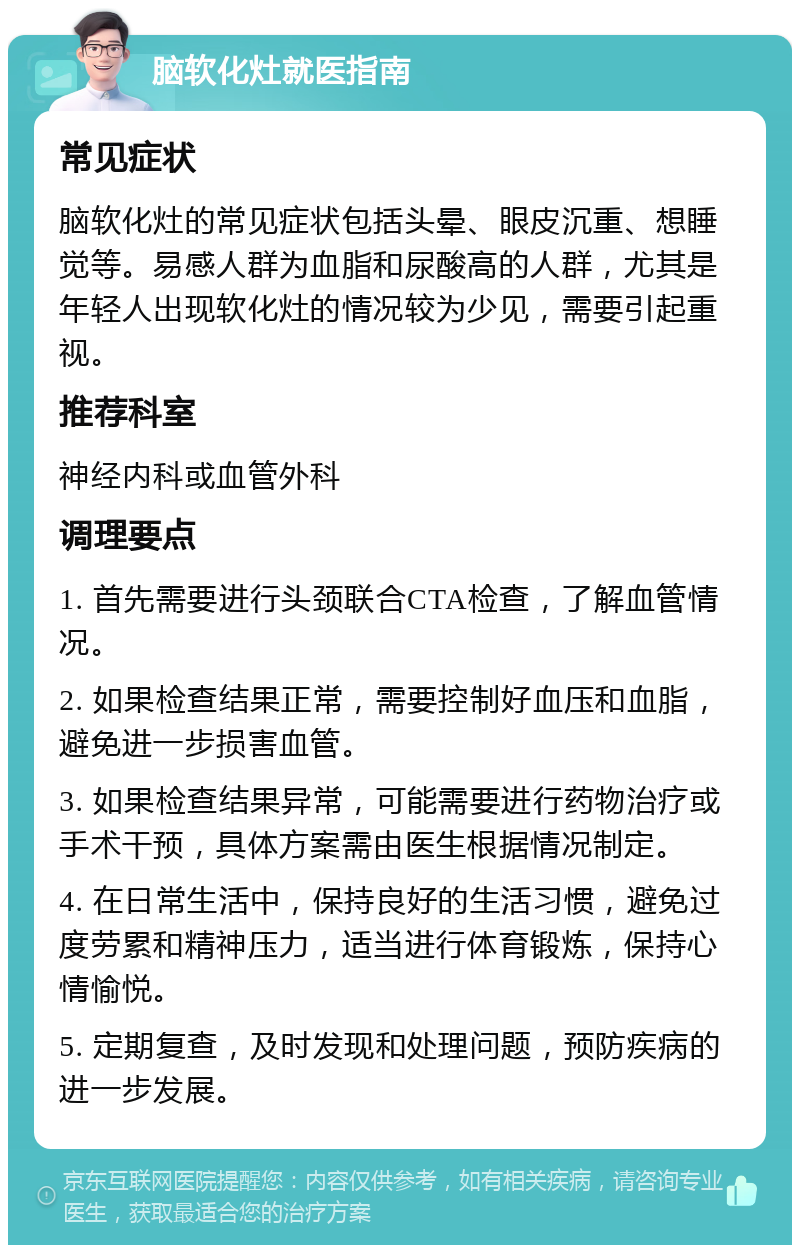 脑软化灶就医指南 常见症状 脑软化灶的常见症状包括头晕、眼皮沉重、想睡觉等。易感人群为血脂和尿酸高的人群，尤其是年轻人出现软化灶的情况较为少见，需要引起重视。 推荐科室 神经内科或血管外科 调理要点 1. 首先需要进行头颈联合CTA检查，了解血管情况。 2. 如果检查结果正常，需要控制好血压和血脂，避免进一步损害血管。 3. 如果检查结果异常，可能需要进行药物治疗或手术干预，具体方案需由医生根据情况制定。 4. 在日常生活中，保持良好的生活习惯，避免过度劳累和精神压力，适当进行体育锻炼，保持心情愉悦。 5. 定期复查，及时发现和处理问题，预防疾病的进一步发展。