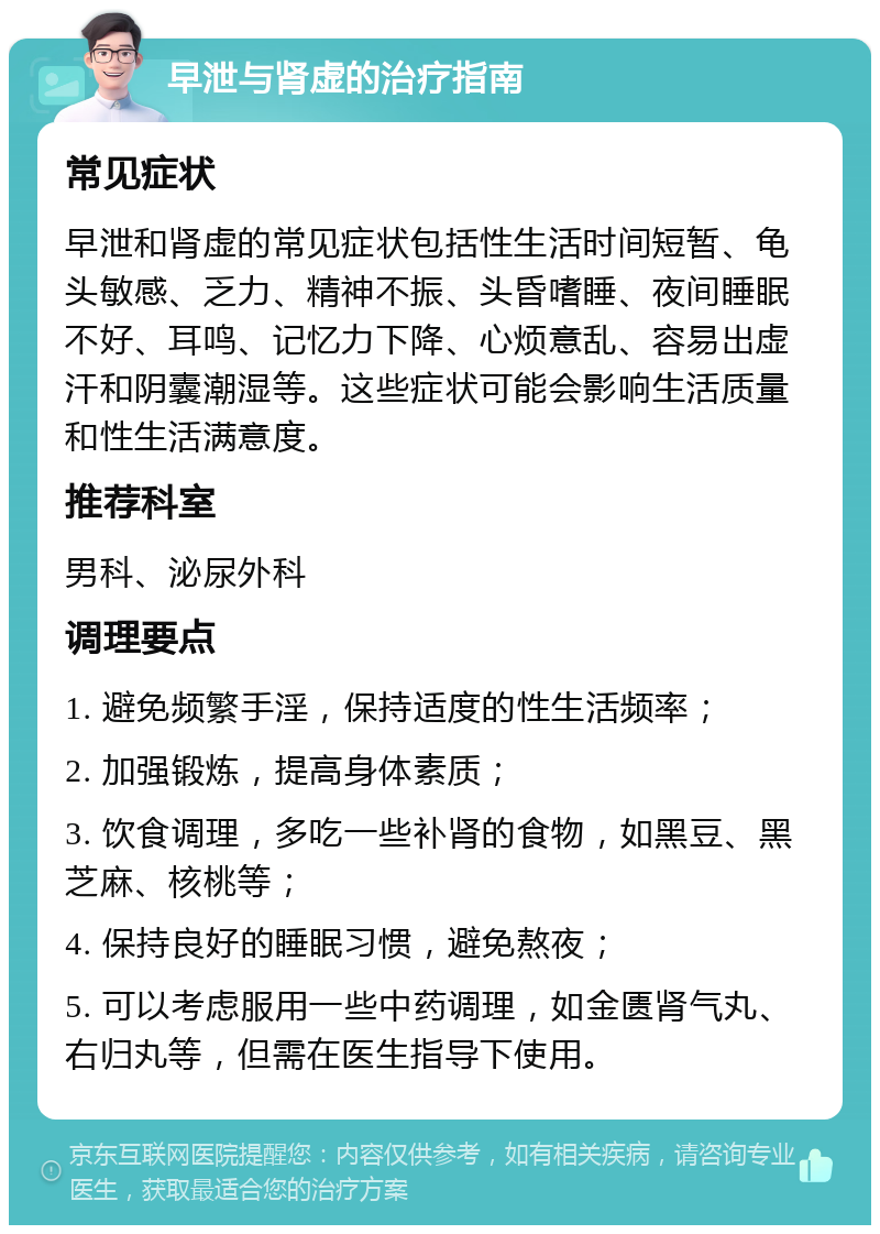 早泄与肾虚的治疗指南 常见症状 早泄和肾虚的常见症状包括性生活时间短暂、龟头敏感、乏力、精神不振、头昏嗜睡、夜间睡眠不好、耳鸣、记忆力下降、心烦意乱、容易出虚汗和阴囊潮湿等。这些症状可能会影响生活质量和性生活满意度。 推荐科室 男科、泌尿外科 调理要点 1. 避免频繁手淫，保持适度的性生活频率； 2. 加强锻炼，提高身体素质； 3. 饮食调理，多吃一些补肾的食物，如黑豆、黑芝麻、核桃等； 4. 保持良好的睡眠习惯，避免熬夜； 5. 可以考虑服用一些中药调理，如金匮肾气丸、右归丸等，但需在医生指导下使用。