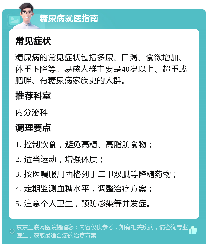 糖尿病就医指南 常见症状 糖尿病的常见症状包括多尿、口渴、食欲增加、体重下降等。易感人群主要是40岁以上、超重或肥胖、有糖尿病家族史的人群。 推荐科室 内分泌科 调理要点 1. 控制饮食，避免高糖、高脂肪食物； 2. 适当运动，增强体质； 3. 按医嘱服用西格列丁二甲双胍等降糖药物； 4. 定期监测血糖水平，调整治疗方案； 5. 注意个人卫生，预防感染等并发症。