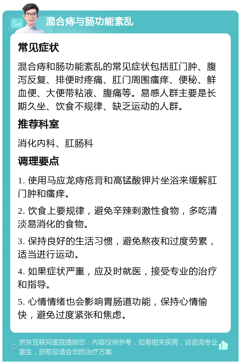 混合痔与肠功能紊乱 常见症状 混合痔和肠功能紊乱的常见症状包括肛门肿、腹泻反复、排便时疼痛、肛门周围瘙痒、便秘、鲜血便、大便带粘液、腹痛等。易感人群主要是长期久坐、饮食不规律、缺乏运动的人群。 推荐科室 消化内科、肛肠科 调理要点 1. 使用马应龙痔疮膏和高锰酸钾片坐浴来缓解肛门肿和瘙痒。 2. 饮食上要规律，避免辛辣刺激性食物，多吃清淡易消化的食物。 3. 保持良好的生活习惯，避免熬夜和过度劳累，适当进行运动。 4. 如果症状严重，应及时就医，接受专业的治疗和指导。 5. 心情情绪也会影响胃肠道功能，保持心情愉快，避免过度紧张和焦虑。