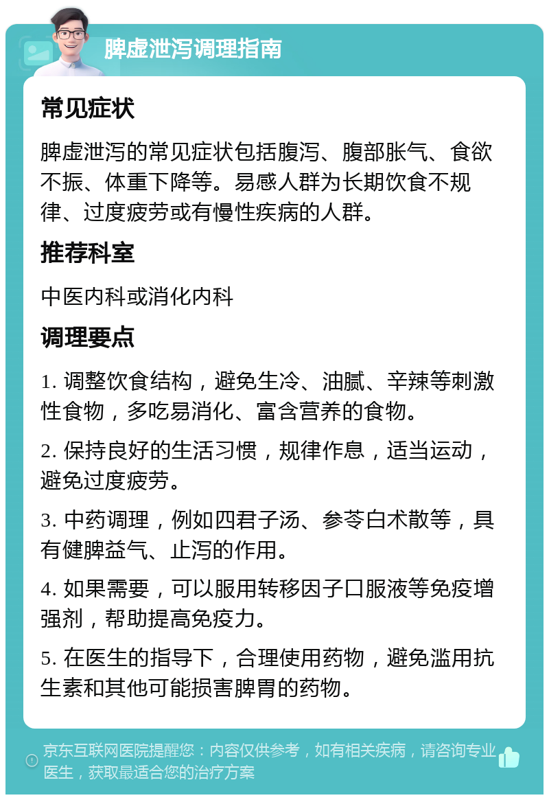 脾虚泄泻调理指南 常见症状 脾虚泄泻的常见症状包括腹泻、腹部胀气、食欲不振、体重下降等。易感人群为长期饮食不规律、过度疲劳或有慢性疾病的人群。 推荐科室 中医内科或消化内科 调理要点 1. 调整饮食结构，避免生冷、油腻、辛辣等刺激性食物，多吃易消化、富含营养的食物。 2. 保持良好的生活习惯，规律作息，适当运动，避免过度疲劳。 3. 中药调理，例如四君子汤、参苓白术散等，具有健脾益气、止泻的作用。 4. 如果需要，可以服用转移因子口服液等免疫增强剂，帮助提高免疫力。 5. 在医生的指导下，合理使用药物，避免滥用抗生素和其他可能损害脾胃的药物。