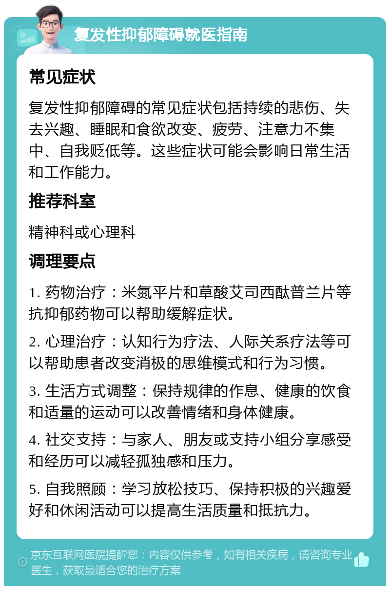 复发性抑郁障碍就医指南 常见症状 复发性抑郁障碍的常见症状包括持续的悲伤、失去兴趣、睡眠和食欲改变、疲劳、注意力不集中、自我贬低等。这些症状可能会影响日常生活和工作能力。 推荐科室 精神科或心理科 调理要点 1. 药物治疗：米氮平片和草酸艾司西酞普兰片等抗抑郁药物可以帮助缓解症状。 2. 心理治疗：认知行为疗法、人际关系疗法等可以帮助患者改变消极的思维模式和行为习惯。 3. 生活方式调整：保持规律的作息、健康的饮食和适量的运动可以改善情绪和身体健康。 4. 社交支持：与家人、朋友或支持小组分享感受和经历可以减轻孤独感和压力。 5. 自我照顾：学习放松技巧、保持积极的兴趣爱好和休闲活动可以提高生活质量和抵抗力。