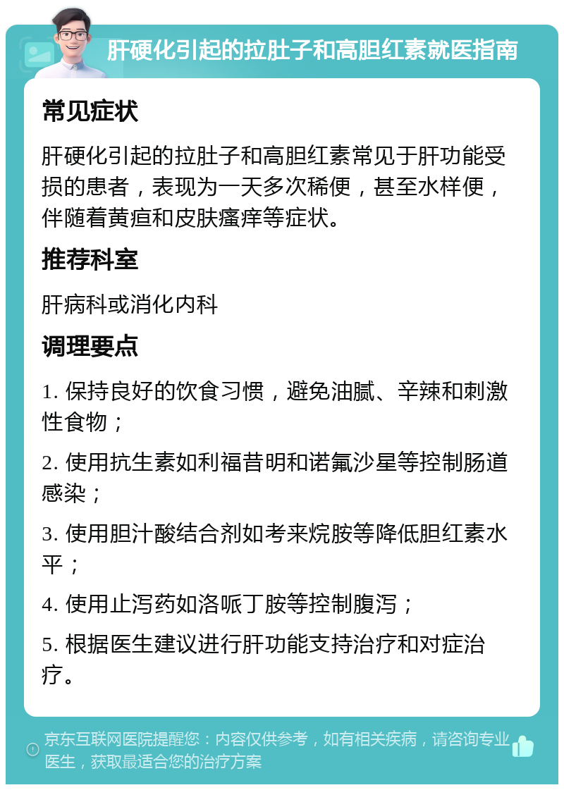 肝硬化引起的拉肚子和高胆红素就医指南 常见症状 肝硬化引起的拉肚子和高胆红素常见于肝功能受损的患者，表现为一天多次稀便，甚至水样便，伴随着黄疸和皮肤瘙痒等症状。 推荐科室 肝病科或消化内科 调理要点 1. 保持良好的饮食习惯，避免油腻、辛辣和刺激性食物； 2. 使用抗生素如利福昔明和诺氟沙星等控制肠道感染； 3. 使用胆汁酸结合剂如考来烷胺等降低胆红素水平； 4. 使用止泻药如洛哌丁胺等控制腹泻； 5. 根据医生建议进行肝功能支持治疗和对症治疗。