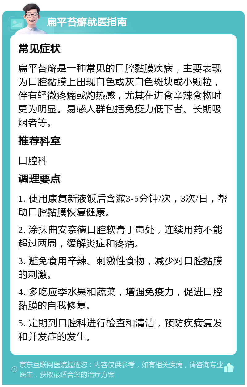 扁平苔癣就医指南 常见症状 扁平苔癣是一种常见的口腔黏膜疾病，主要表现为口腔黏膜上出现白色或灰白色斑块或小颗粒，伴有轻微疼痛或灼热感，尤其在进食辛辣食物时更为明显。易感人群包括免疫力低下者、长期吸烟者等。 推荐科室 口腔科 调理要点 1. 使用康复新液饭后含漱3-5分钟/次，3次/日，帮助口腔黏膜恢复健康。 2. 涂抹曲安奈德口腔软膏于患处，连续用药不能超过两周，缓解炎症和疼痛。 3. 避免食用辛辣、刺激性食物，减少对口腔黏膜的刺激。 4. 多吃应季水果和蔬菜，增强免疫力，促进口腔黏膜的自我修复。 5. 定期到口腔科进行检查和清洁，预防疾病复发和并发症的发生。