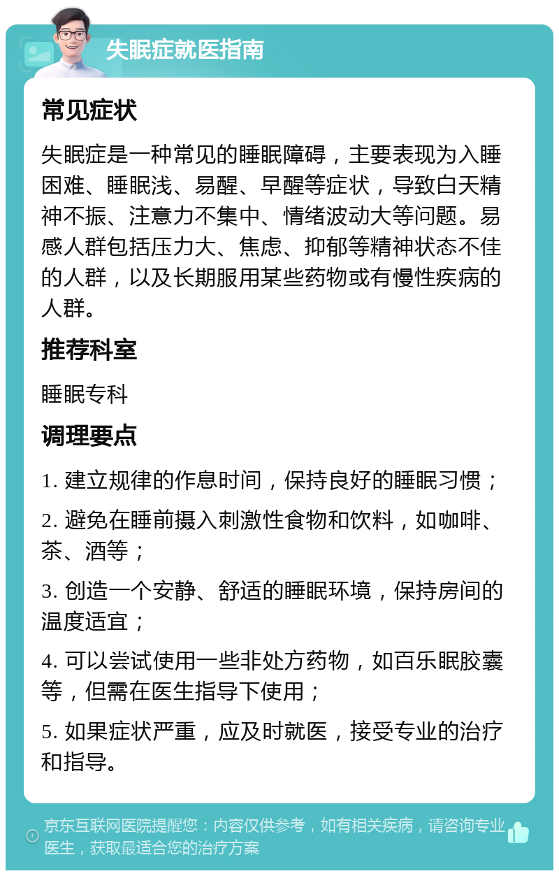 失眠症就医指南 常见症状 失眠症是一种常见的睡眠障碍，主要表现为入睡困难、睡眠浅、易醒、早醒等症状，导致白天精神不振、注意力不集中、情绪波动大等问题。易感人群包括压力大、焦虑、抑郁等精神状态不佳的人群，以及长期服用某些药物或有慢性疾病的人群。 推荐科室 睡眠专科 调理要点 1. 建立规律的作息时间，保持良好的睡眠习惯； 2. 避免在睡前摄入刺激性食物和饮料，如咖啡、茶、酒等； 3. 创造一个安静、舒适的睡眠环境，保持房间的温度适宜； 4. 可以尝试使用一些非处方药物，如百乐眠胶囊等，但需在医生指导下使用； 5. 如果症状严重，应及时就医，接受专业的治疗和指导。