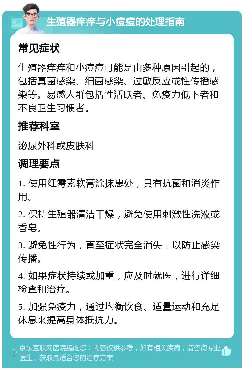 生殖器痒痒与小痘痘的处理指南 常见症状 生殖器痒痒和小痘痘可能是由多种原因引起的，包括真菌感染、细菌感染、过敏反应或性传播感染等。易感人群包括性活跃者、免疫力低下者和不良卫生习惯者。 推荐科室 泌尿外科或皮肤科 调理要点 1. 使用红霉素软膏涂抹患处，具有抗菌和消炎作用。 2. 保持生殖器清洁干燥，避免使用刺激性洗液或香皂。 3. 避免性行为，直至症状完全消失，以防止感染传播。 4. 如果症状持续或加重，应及时就医，进行详细检查和治疗。 5. 加强免疫力，通过均衡饮食、适量运动和充足休息来提高身体抵抗力。