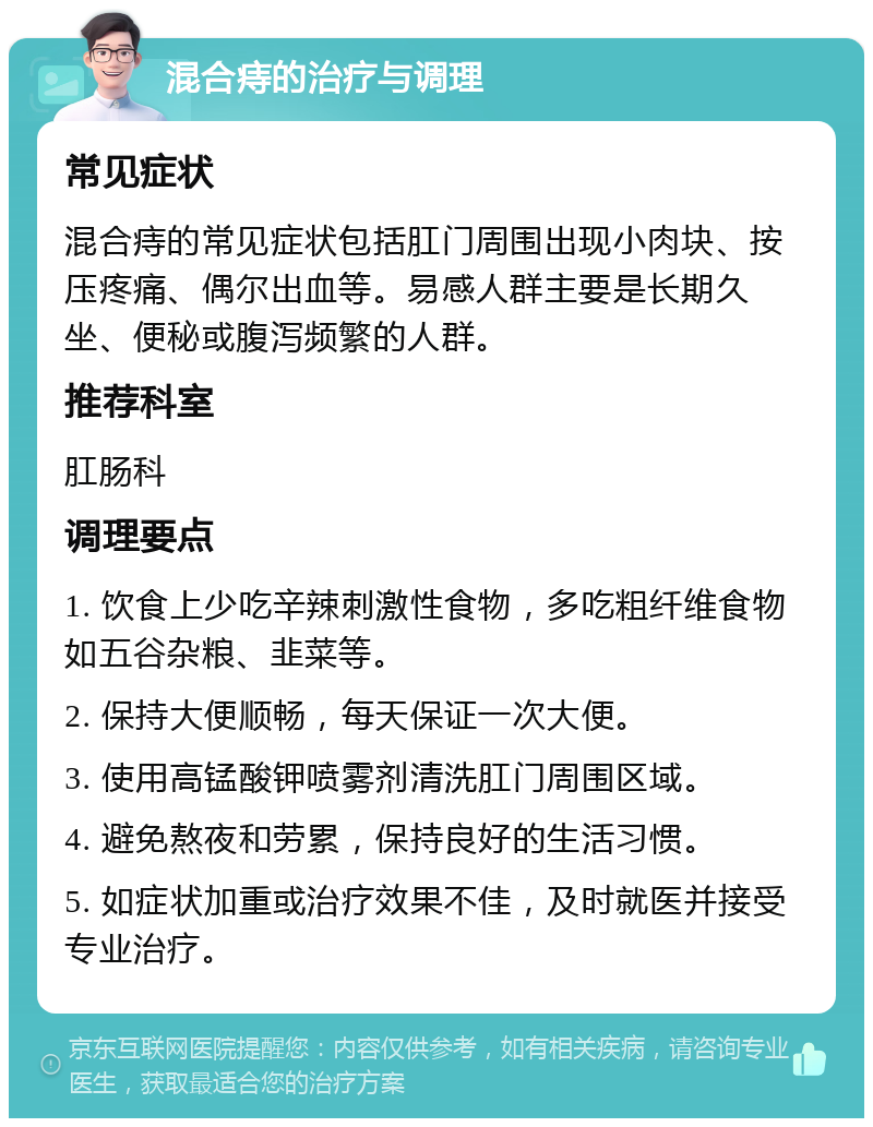 混合痔的治疗与调理 常见症状 混合痔的常见症状包括肛门周围出现小肉块、按压疼痛、偶尔出血等。易感人群主要是长期久坐、便秘或腹泻频繁的人群。 推荐科室 肛肠科 调理要点 1. 饮食上少吃辛辣刺激性食物，多吃粗纤维食物如五谷杂粮、韭菜等。 2. 保持大便顺畅，每天保证一次大便。 3. 使用高锰酸钾喷雾剂清洗肛门周围区域。 4. 避免熬夜和劳累，保持良好的生活习惯。 5. 如症状加重或治疗效果不佳，及时就医并接受专业治疗。