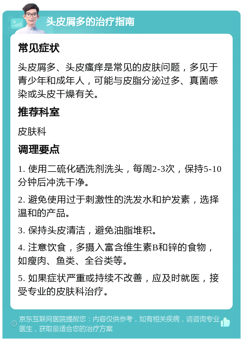 头皮屑多的治疗指南 常见症状 头皮屑多、头皮瘙痒是常见的皮肤问题，多见于青少年和成年人，可能与皮脂分泌过多、真菌感染或头皮干燥有关。 推荐科室 皮肤科 调理要点 1. 使用二硫化硒洗剂洗头，每周2-3次，保持5-10分钟后冲洗干净。 2. 避免使用过于刺激性的洗发水和护发素，选择温和的产品。 3. 保持头皮清洁，避免油脂堆积。 4. 注意饮食，多摄入富含维生素B和锌的食物，如瘦肉、鱼类、全谷类等。 5. 如果症状严重或持续不改善，应及时就医，接受专业的皮肤科治疗。