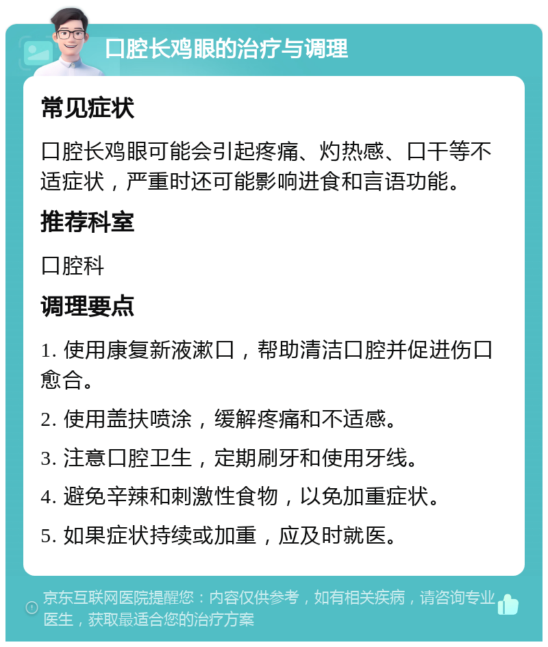 口腔长鸡眼的治疗与调理 常见症状 口腔长鸡眼可能会引起疼痛、灼热感、口干等不适症状，严重时还可能影响进食和言语功能。 推荐科室 口腔科 调理要点 1. 使用康复新液漱口，帮助清洁口腔并促进伤口愈合。 2. 使用盖扶喷涂，缓解疼痛和不适感。 3. 注意口腔卫生，定期刷牙和使用牙线。 4. 避免辛辣和刺激性食物，以免加重症状。 5. 如果症状持续或加重，应及时就医。