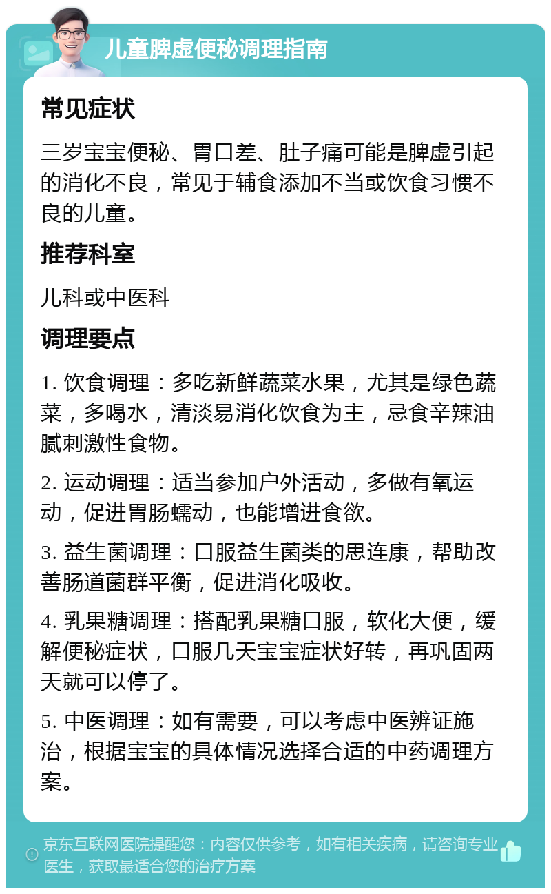 儿童脾虚便秘调理指南 常见症状 三岁宝宝便秘、胃口差、肚子痛可能是脾虚引起的消化不良，常见于辅食添加不当或饮食习惯不良的儿童。 推荐科室 儿科或中医科 调理要点 1. 饮食调理：多吃新鲜蔬菜水果，尤其是绿色蔬菜，多喝水，清淡易消化饮食为主，忌食辛辣油腻刺激性食物。 2. 运动调理：适当参加户外活动，多做有氧运动，促进胃肠蠕动，也能增进食欲。 3. 益生菌调理：口服益生菌类的思连康，帮助改善肠道菌群平衡，促进消化吸收。 4. 乳果糖调理：搭配乳果糖口服，软化大便，缓解便秘症状，口服几天宝宝症状好转，再巩固两天就可以停了。 5. 中医调理：如有需要，可以考虑中医辨证施治，根据宝宝的具体情况选择合适的中药调理方案。