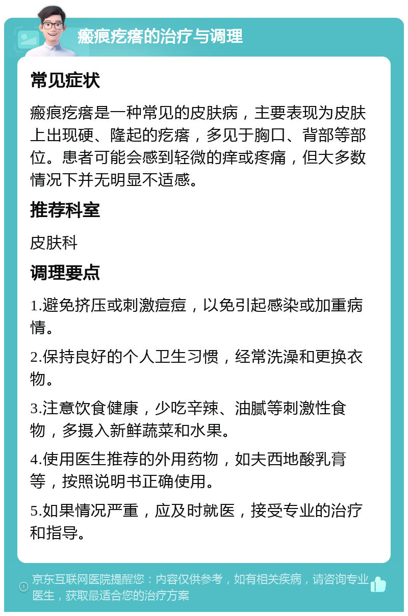 瘢痕疙瘩的治疗与调理 常见症状 瘢痕疙瘩是一种常见的皮肤病，主要表现为皮肤上出现硬、隆起的疙瘩，多见于胸口、背部等部位。患者可能会感到轻微的痒或疼痛，但大多数情况下并无明显不适感。 推荐科室 皮肤科 调理要点 1.避免挤压或刺激痘痘，以免引起感染或加重病情。 2.保持良好的个人卫生习惯，经常洗澡和更换衣物。 3.注意饮食健康，少吃辛辣、油腻等刺激性食物，多摄入新鲜蔬菜和水果。 4.使用医生推荐的外用药物，如夫西地酸乳膏等，按照说明书正确使用。 5.如果情况严重，应及时就医，接受专业的治疗和指导。