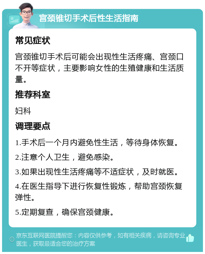 宫颈锥切手术后性生活指南 常见症状 宫颈锥切手术后可能会出现性生活疼痛、宫颈口不开等症状，主要影响女性的生殖健康和生活质量。 推荐科室 妇科 调理要点 1.手术后一个月内避免性生活，等待身体恢复。 2.注意个人卫生，避免感染。 3.如果出现性生活疼痛等不适症状，及时就医。 4.在医生指导下进行恢复性锻炼，帮助宫颈恢复弹性。 5.定期复查，确保宫颈健康。