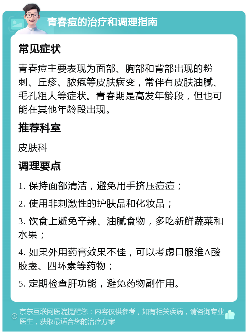 青春痘的治疗和调理指南 常见症状 青春痘主要表现为面部、胸部和背部出现的粉刺、丘疹、脓疱等皮肤病变，常伴有皮肤油腻、毛孔粗大等症状。青春期是高发年龄段，但也可能在其他年龄段出现。 推荐科室 皮肤科 调理要点 1. 保持面部清洁，避免用手挤压痘痘； 2. 使用非刺激性的护肤品和化妆品； 3. 饮食上避免辛辣、油腻食物，多吃新鲜蔬菜和水果； 4. 如果外用药膏效果不佳，可以考虑口服维A酸胶囊、四环素等药物； 5. 定期检查肝功能，避免药物副作用。