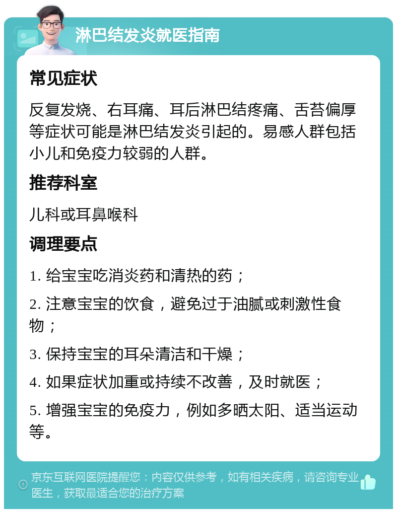 淋巴结发炎就医指南 常见症状 反复发烧、右耳痛、耳后淋巴结疼痛、舌苔偏厚等症状可能是淋巴结发炎引起的。易感人群包括小儿和免疫力较弱的人群。 推荐科室 儿科或耳鼻喉科 调理要点 1. 给宝宝吃消炎药和清热的药； 2. 注意宝宝的饮食，避免过于油腻或刺激性食物； 3. 保持宝宝的耳朵清洁和干燥； 4. 如果症状加重或持续不改善，及时就医； 5. 增强宝宝的免疫力，例如多晒太阳、适当运动等。