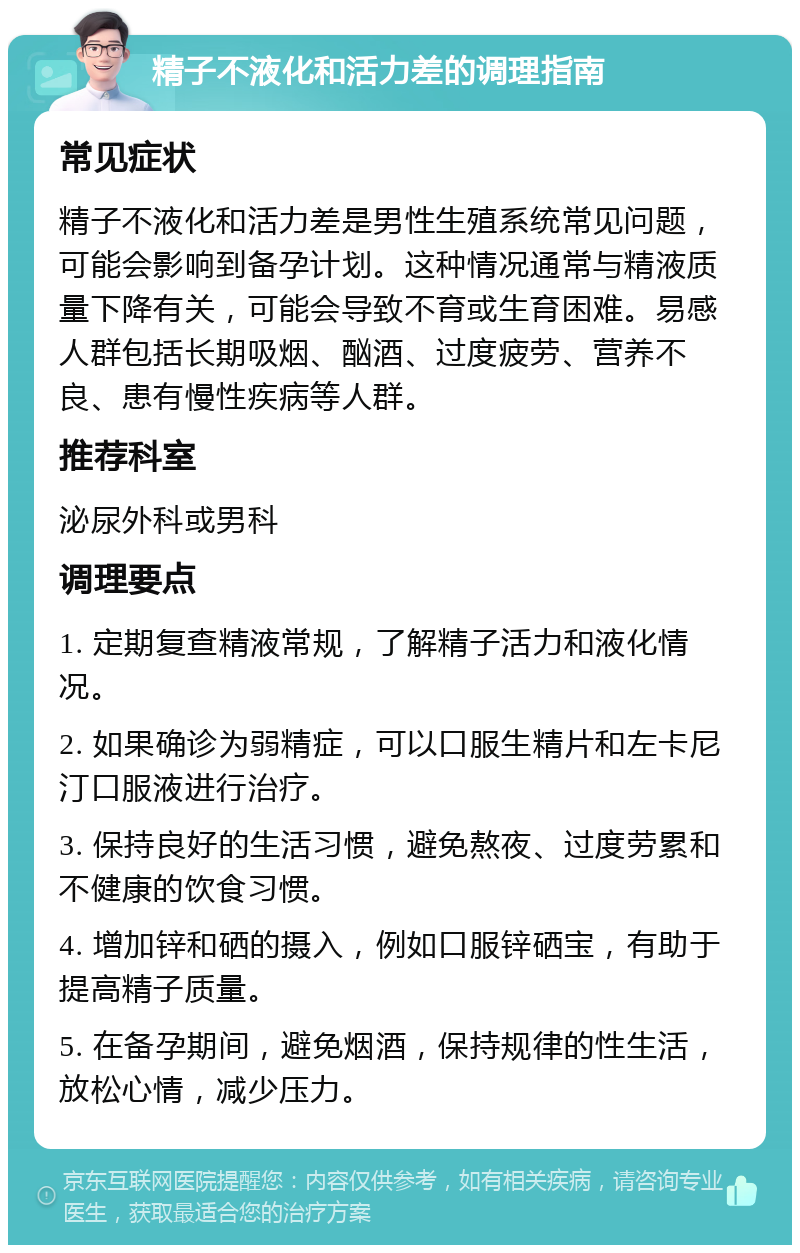 精子不液化和活力差的调理指南 常见症状 精子不液化和活力差是男性生殖系统常见问题，可能会影响到备孕计划。这种情况通常与精液质量下降有关，可能会导致不育或生育困难。易感人群包括长期吸烟、酗酒、过度疲劳、营养不良、患有慢性疾病等人群。 推荐科室 泌尿外科或男科 调理要点 1. 定期复查精液常规，了解精子活力和液化情况。 2. 如果确诊为弱精症，可以口服生精片和左卡尼汀口服液进行治疗。 3. 保持良好的生活习惯，避免熬夜、过度劳累和不健康的饮食习惯。 4. 增加锌和硒的摄入，例如口服锌硒宝，有助于提高精子质量。 5. 在备孕期间，避免烟酒，保持规律的性生活，放松心情，减少压力。