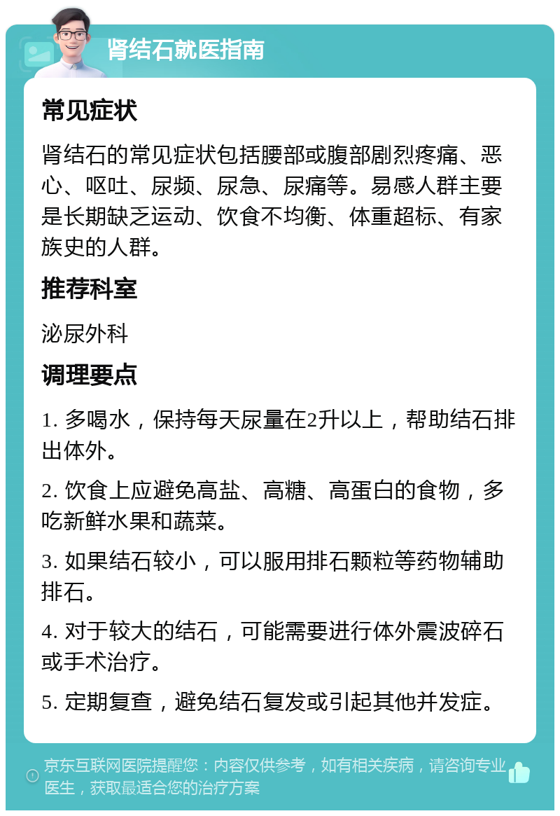 肾结石就医指南 常见症状 肾结石的常见症状包括腰部或腹部剧烈疼痛、恶心、呕吐、尿频、尿急、尿痛等。易感人群主要是长期缺乏运动、饮食不均衡、体重超标、有家族史的人群。 推荐科室 泌尿外科 调理要点 1. 多喝水，保持每天尿量在2升以上，帮助结石排出体外。 2. 饮食上应避免高盐、高糖、高蛋白的食物，多吃新鲜水果和蔬菜。 3. 如果结石较小，可以服用排石颗粒等药物辅助排石。 4. 对于较大的结石，可能需要进行体外震波碎石或手术治疗。 5. 定期复查，避免结石复发或引起其他并发症。