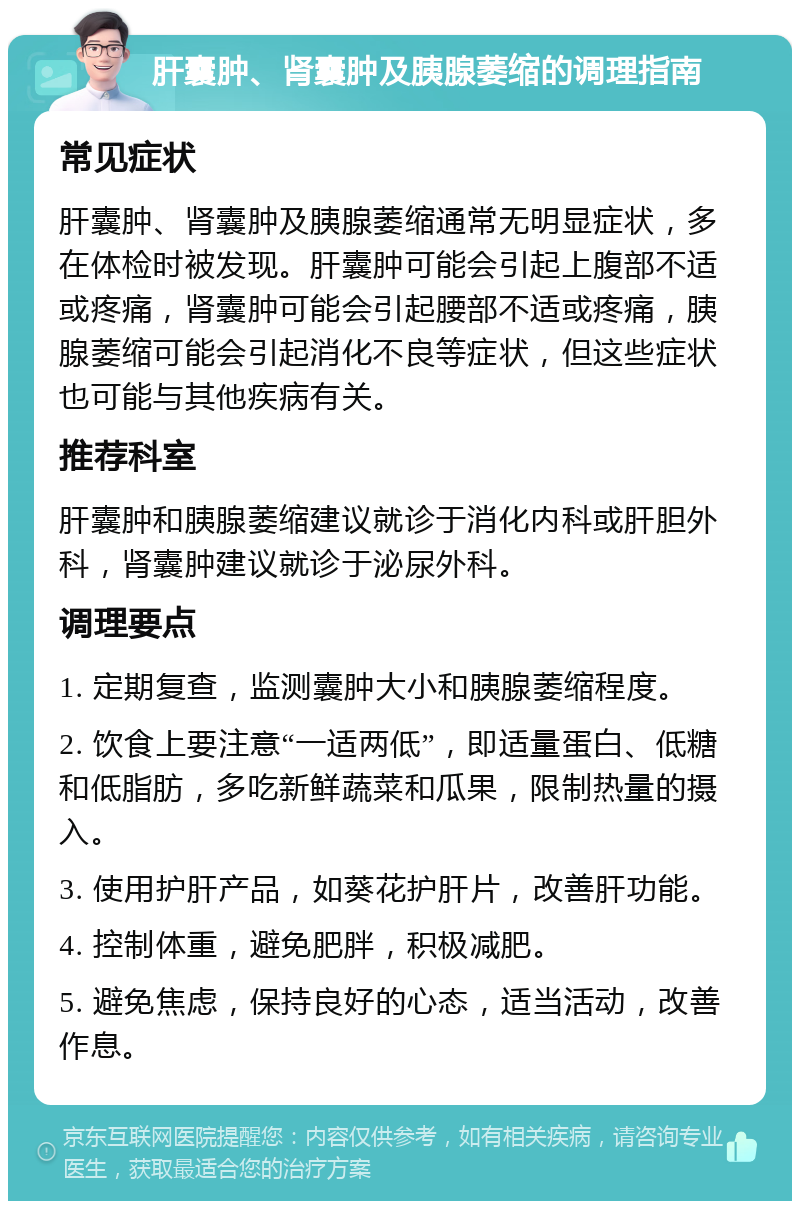 肝囊肿、肾囊肿及胰腺萎缩的调理指南 常见症状 肝囊肿、肾囊肿及胰腺萎缩通常无明显症状，多在体检时被发现。肝囊肿可能会引起上腹部不适或疼痛，肾囊肿可能会引起腰部不适或疼痛，胰腺萎缩可能会引起消化不良等症状，但这些症状也可能与其他疾病有关。 推荐科室 肝囊肿和胰腺萎缩建议就诊于消化内科或肝胆外科，肾囊肿建议就诊于泌尿外科。 调理要点 1. 定期复查，监测囊肿大小和胰腺萎缩程度。 2. 饮食上要注意“一适两低”，即适量蛋白、低糖和低脂肪，多吃新鲜蔬菜和瓜果，限制热量的摄入。 3. 使用护肝产品，如葵花护肝片，改善肝功能。 4. 控制体重，避免肥胖，积极减肥。 5. 避免焦虑，保持良好的心态，适当活动，改善作息。