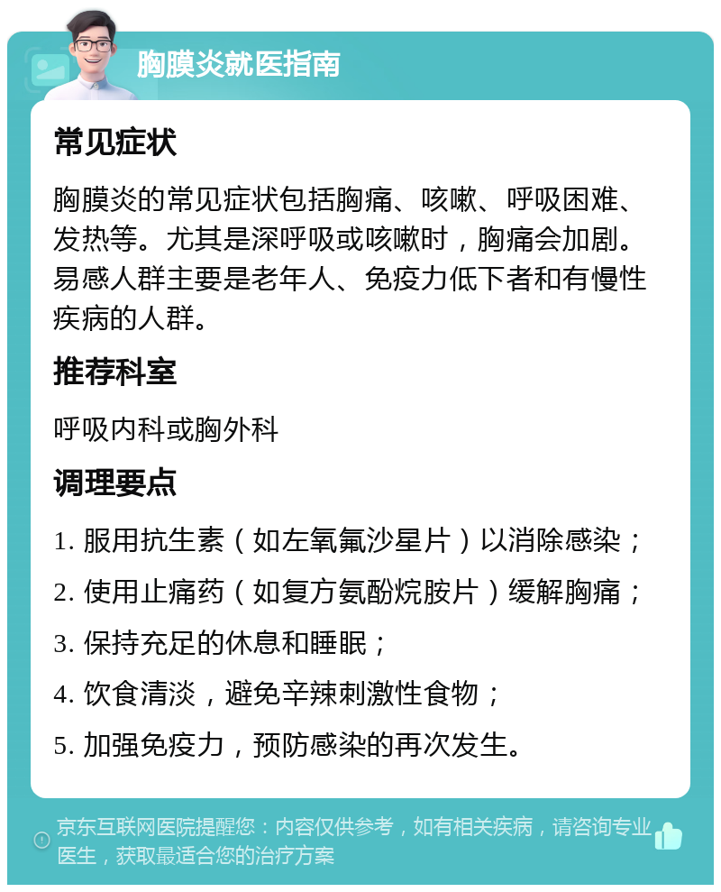 胸膜炎就医指南 常见症状 胸膜炎的常见症状包括胸痛、咳嗽、呼吸困难、发热等。尤其是深呼吸或咳嗽时，胸痛会加剧。易感人群主要是老年人、免疫力低下者和有慢性疾病的人群。 推荐科室 呼吸内科或胸外科 调理要点 1. 服用抗生素（如左氧氟沙星片）以消除感染； 2. 使用止痛药（如复方氨酚烷胺片）缓解胸痛； 3. 保持充足的休息和睡眠； 4. 饮食清淡，避免辛辣刺激性食物； 5. 加强免疫力，预防感染的再次发生。