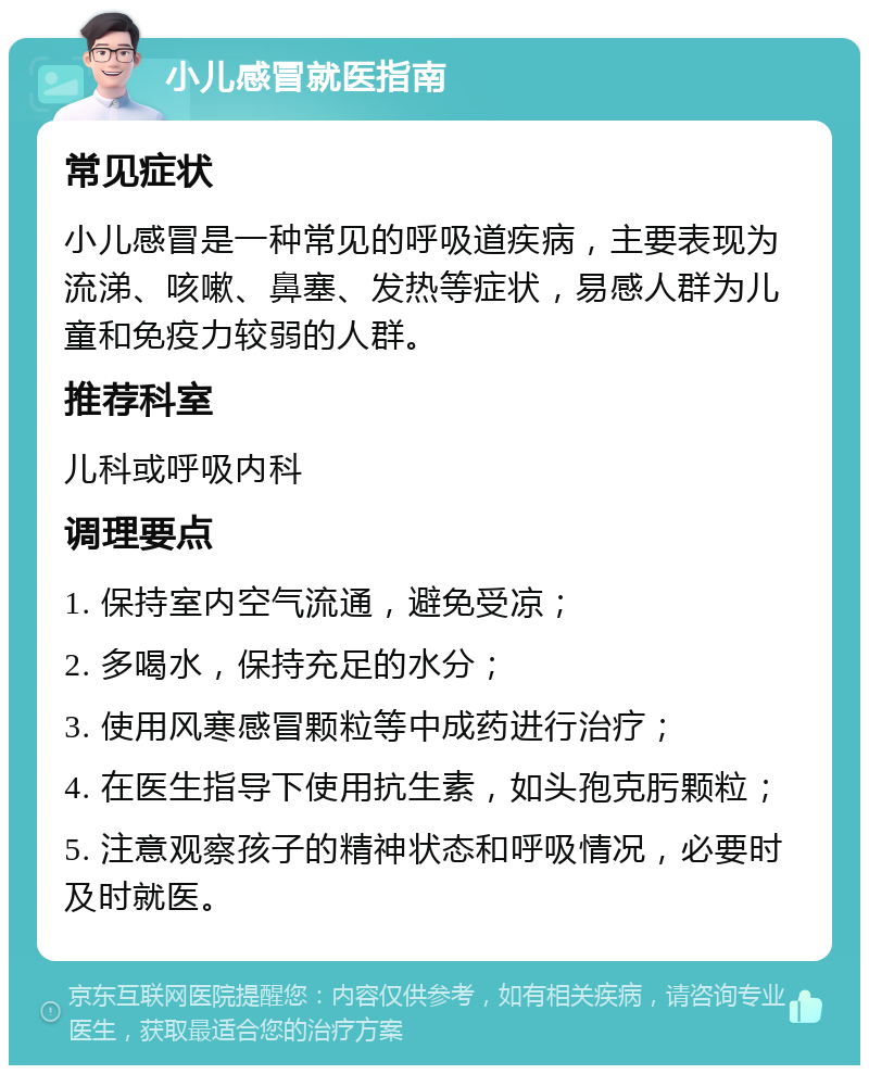 小儿感冒就医指南 常见症状 小儿感冒是一种常见的呼吸道疾病，主要表现为流涕、咳嗽、鼻塞、发热等症状，易感人群为儿童和免疫力较弱的人群。 推荐科室 儿科或呼吸内科 调理要点 1. 保持室内空气流通，避免受凉； 2. 多喝水，保持充足的水分； 3. 使用风寒感冒颗粒等中成药进行治疗； 4. 在医生指导下使用抗生素，如头孢克肟颗粒； 5. 注意观察孩子的精神状态和呼吸情况，必要时及时就医。