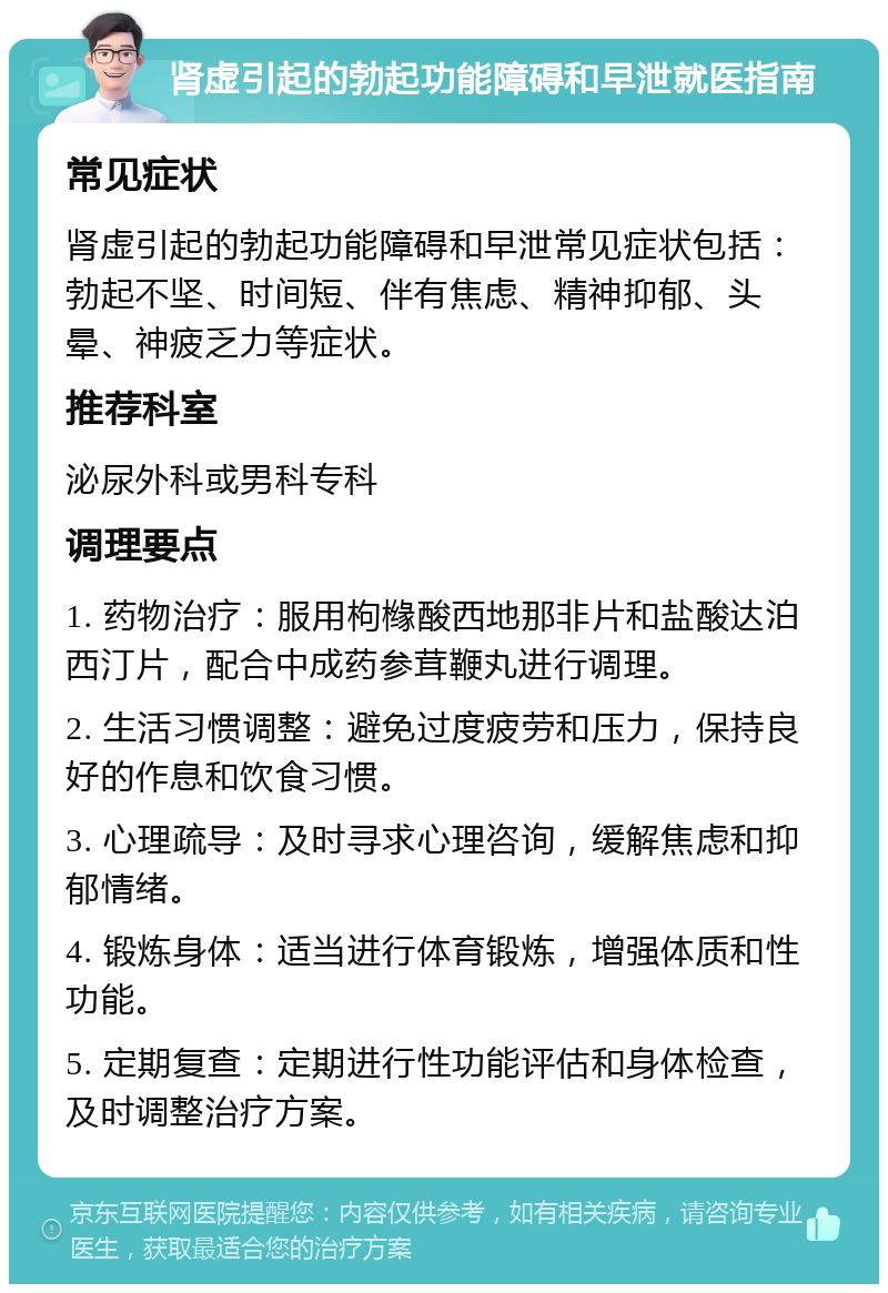 肾虚引起的勃起功能障碍和早泄就医指南 常见症状 肾虚引起的勃起功能障碍和早泄常见症状包括：勃起不坚、时间短、伴有焦虑、精神抑郁、头晕、神疲乏力等症状。 推荐科室 泌尿外科或男科专科 调理要点 1. 药物治疗：服用枸橼酸西地那非片和盐酸达泊西汀片，配合中成药参茸鞭丸进行调理。 2. 生活习惯调整：避免过度疲劳和压力，保持良好的作息和饮食习惯。 3. 心理疏导：及时寻求心理咨询，缓解焦虑和抑郁情绪。 4. 锻炼身体：适当进行体育锻炼，增强体质和性功能。 5. 定期复查：定期进行性功能评估和身体检查，及时调整治疗方案。